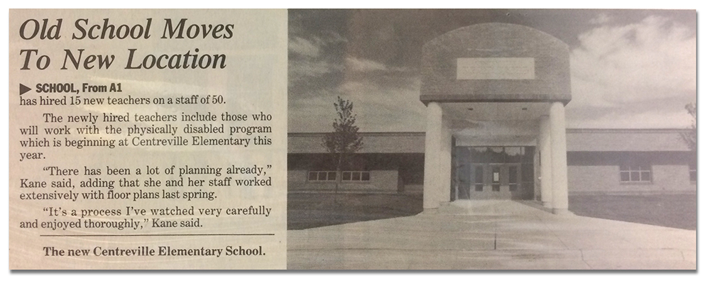 A yellowed newspaper clipping from 1994 when Centreville Elementary School moved to its present location. On the right of the article is a photograph of the main entrance. The text on the left reads: Old School Moves To New Location. The text is partially cut off. Its starts with… has hired 15 new teachers on a staff of 50. The newly hired teachers include those who will work with the physically disabled program which is beginning at Centreville Elementary this year. There has been a lot of planning already, Kane said, adding that she and her staff worked extensively with floor plans last spring. It’s a process I’ve watched very carefully and enjoyed thoroughly, Kane said. Kane is Susan Kane, then principal of the school. 